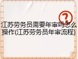 江苏劳务员需要年审吗怎么操作(江苏劳务员年审流程)