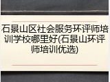 石景山区社会服务环评师培训学校哪里好(石景山环评师培训优选)