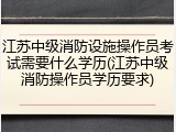 江苏中级消防设施操作员考试需要什么学历(江苏中级消防操作员学历要求)