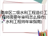 南岸区二级水利工程造价工程师需要年审吗怎么操作(水利工程师年审指南)