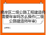 南岸区二级公路工程建造师需要年审吗怎么操作(二级公路建造师年审)
