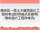 南岸区一级土木建筑造价工程师考试时间地点及费用(南岸造价工程师考讯)