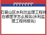 石景山区水利总监理工程师在哪里学怎么报名(水利监理工程师报名)