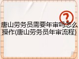 唐山劳务员需要年审吗怎么操作(唐山劳务员年审流程)