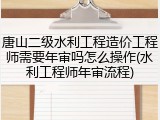 唐山二级水利工程造价工程师需要年审吗怎么操作(水利工程师年审流程)