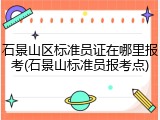 石景山区标准员证在哪里报考(石景山标准员报考点)