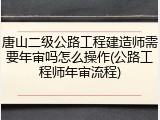 唐山二级公路工程建造师需要年审吗怎么操作(公路工程师年审流程)
