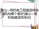 唐山一级机电工程建造师培训机构哪个最好(唐山一级机电建造师培训)