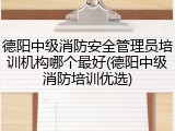 德阳中级消防安全管理员培训机构哪个最好(德阳中级消防培训优选)