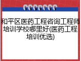 和平区医药工程咨询工程师培训学校哪里好(医药工程培训优选)