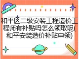 和平区二级安装工程造价工程师有补贴吗怎么领取呢(和平安装造价补贴申领)