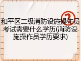 和平区二级消防设施操作员考试需要什么学历(消防设施操作员学历要求)