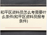 和平区资料员怎么考需要什么条件(和平区资料员报考条件)