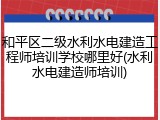 和平区二级水利水电建造工程师培训学校哪里好(水利水电建造师培训)