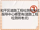 和平区道路工程检测师考试指导中心哪里有(道路工程检测师考点)