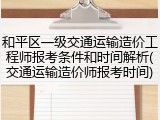 和平区一级交通运输造价工程师报考条件和时间解析(交通运输造价师报考时间)