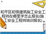 和平区初级建筑施工安全工程师在哪里学怎么报名(施工安全工程师培训报名)