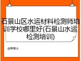 石景山区水运材料检测师培训学校哪里好(石景山水运检测培训)