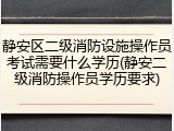 静安区二级消防设施操作员考试需要什么学历(静安二级消防操作员学历要求)