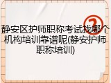 静安区护师职称考试找哪个机构培训靠谱呢(静安护师职称培训)