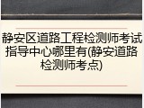 静安区道路工程检测师考试指导中心哪里有(静安道路检测师考点)