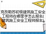 克孜勒苏初级建筑施工安全工程师在哪里学怎么报名(建筑施工安全工程师报名)