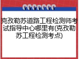 克孜勒苏道路工程检测师考试指导中心哪里有(克孜勒苏工程检测考点)