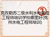 克孜勒苏二级水利水电建造工程师培训学校哪里好(克州水电工程师培训)