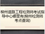 柳州道路工程检测师考试指导中心哪里有(柳州检测师考点查询)