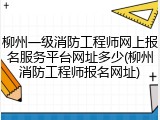 柳州一级消防工程师网上报名服务平台网址多少(柳州消防工程师报名网址)