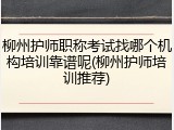 柳州护师职称考试找哪个机构培训靠谱呢(柳州护师培训推荐)