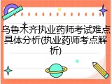 乌鲁木齐执业药师考试难点具体分析(执业药师考点解析)