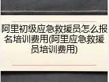 阿里初级应急救援员怎么报名培训费用(阿里应急救援员培训费用)