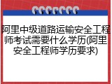 阿里中级道路运输安全工程师考试需要什么学历(阿里安全工程师学历要求)