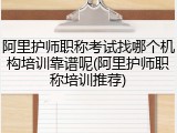 阿里护师职称考试找哪个机构培训靠谱呢(阿里护师职称培训推荐)