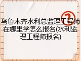 乌鲁木齐水利总监理工程师在哪里学怎么报名(水利监理工程师报名)