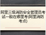 阿里三级消防安全管理员考试一般在哪里考(阿里消防考点)