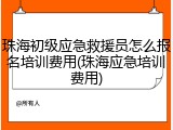 珠海初级应急救援员怎么报名培训费用(珠海应急培训费用)