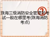 珠海三级消防安全管理员考试一般在哪里考(珠海消防考点)