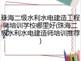 珠海二级水利水电建造工程师培训学校哪里好(珠海二级水利水电建造师培训推荐)