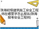 珠海初级建筑施工安全工程师在哪里学怎么报名(珠海报考安全工程师)