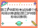 丽江护师职称考试找哪个机构培训靠谱呢(丽江护师职称培训推荐)