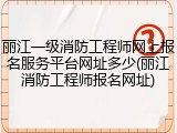 丽江一级消防工程师网上报名服务平台网址多少(丽江消防工程师报名网址)