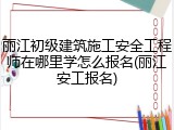 丽江初级建筑施工安全工程师在哪里学怎么报名(丽江安工报名)