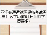 丽江交通运输环评师考试需要什么学历(丽江环评师学历要求)