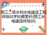丽江二级水利水电建造工程师培训学校哪里好(丽江水电建造师培训)
