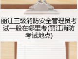丽江三级消防安全管理员考试一般在哪里考(丽江消防考试地点)