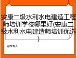 安康二级水利水电建造工程师培训学校哪里好(安康二级水利水电建造师培训优选)