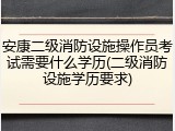 安康二级消防设施操作员考试需要什么学历(二级消防设施学历要求)