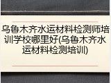 乌鲁木齐水运材料检测师培训学校哪里好(乌鲁木齐水运材料检测培训)